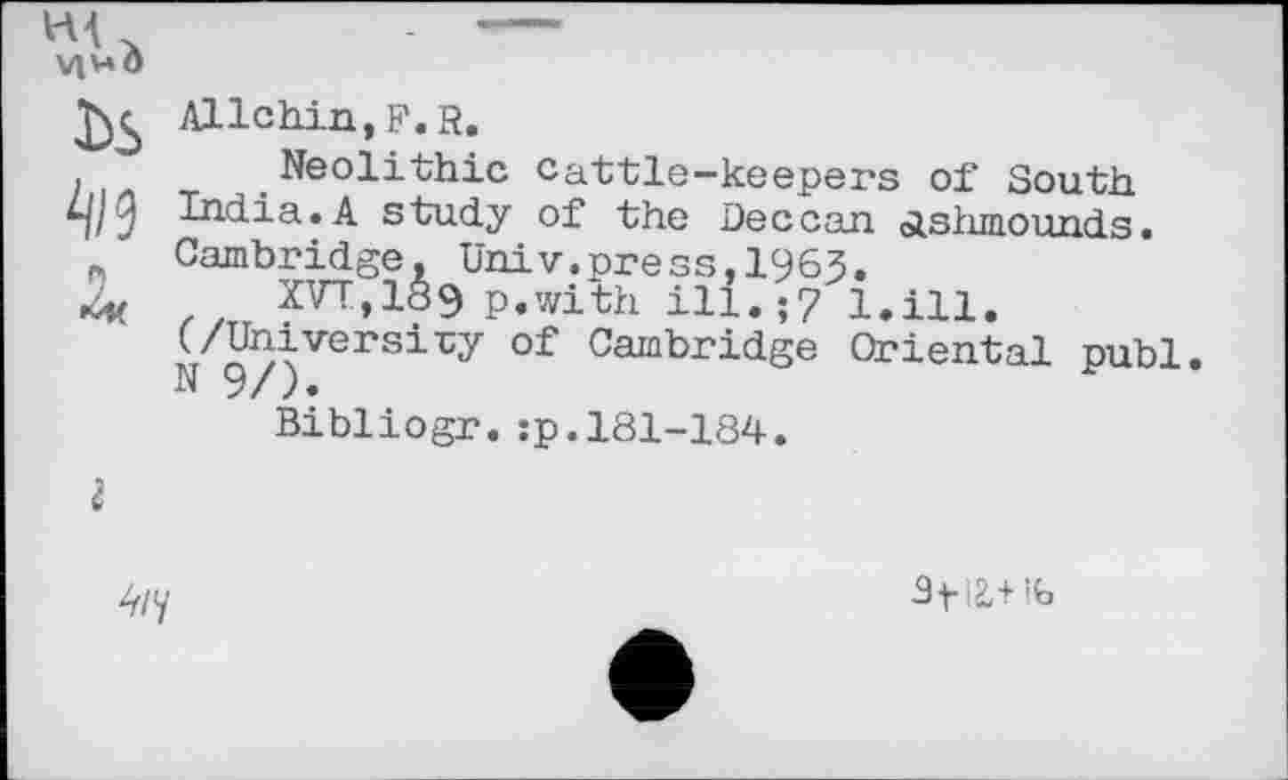 ﻿VIH à bs 4/9 H
Allchin,F.R.
Neolithic cattle-keepers of South India.A study of the Deccan ôishmounds. Cambridge, Univ.press,1963.
XVT,1Ö9 p.with ill.;7 (/University of Cambridge N 9/).
Bibliogr.;p.181-184.
l.ill.
Oriental publ
4/y
Sf 12,+lb